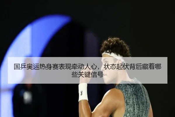 国乒奥运热身赛表现牵动人心，状态起伏背后藏着哪些关键信号
